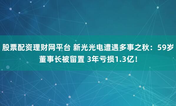 股票配资理财网平台 新光光电遭遇多事之秋：59岁董事长被留置 3年亏损1.3亿！