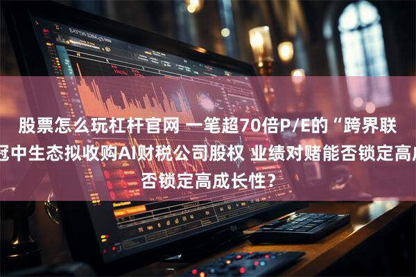 股票怎么玩杠杆官网 一笔超70倍P/E的“跨界联姻”：冠中生态拟收购AI财税公司股权 业绩对赌能否锁定高成长性？
