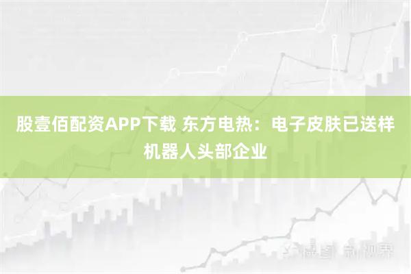 股壹佰配资APP下载 东方电热：电子皮肤已送样机器人头部企业