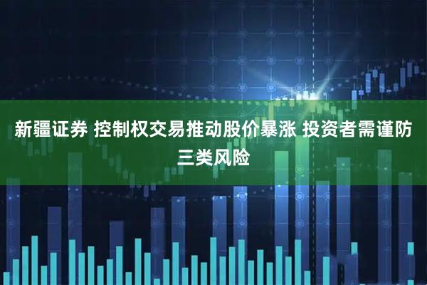新疆证券 控制权交易推动股价暴涨 投资者需谨防三类风险