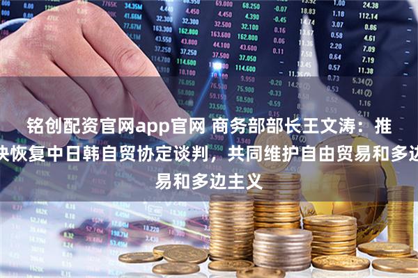 铭创配资官网app官网 商务部部长王文涛：推动尽快恢复中日韩自贸协定谈判，共同维护自由贸易和多边主义