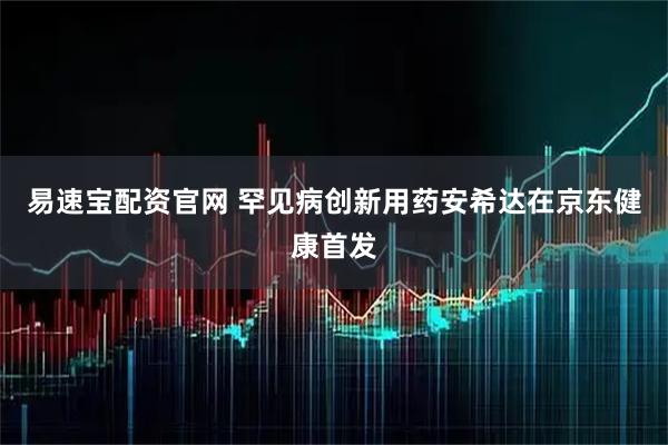 易速宝配资官网 罕见病创新用药安希达在京东健康首发