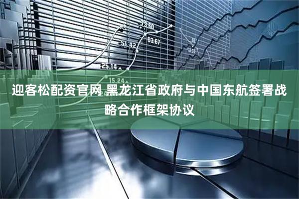 迎客松配资官网 黑龙江省政府与中国东航签署战略合作框架协议