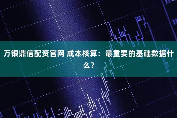 万银鼎信配资官网 成本核算：最重要的基础数据什么？