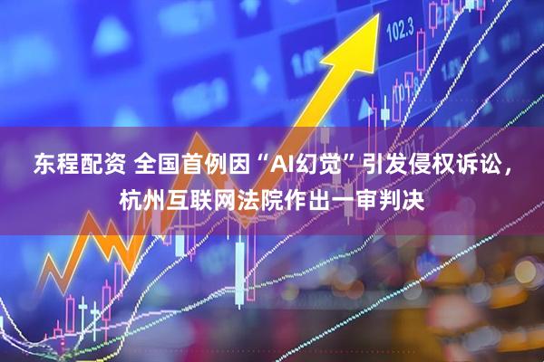 东程配资 全国首例因“AI幻觉”引发侵权诉讼，杭州互联网法院作出一审判决