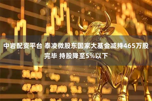 中岩配资平台 泰凌微股东国家大基金减持465万股完毕 持股降至5%以下