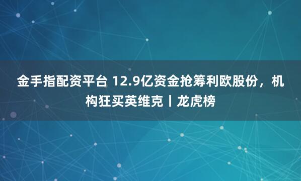 金手指配资平台 12.9亿资金抢筹利欧股份，机构狂买英维克丨龙虎榜