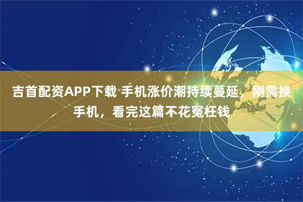 吉首配资APP下载 手机涨价潮持续蔓延，刚需换手机，看完这篇不花冤枉钱