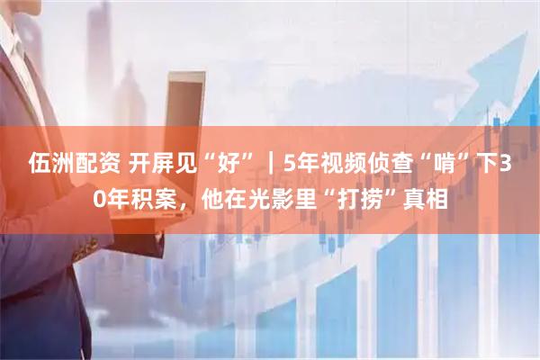 伍洲配资 开屏见“好”|5年视频侦查“啃”下30年积案,他在光影里“打捞”真相