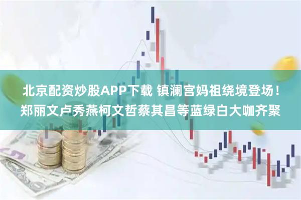 北京配资炒股APP下载 镇澜宫妈祖绕境登场!郑丽文卢秀燕柯文哲蔡其昌等蓝绿白大咖齐聚