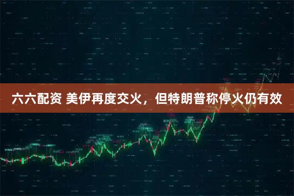 六六配资 美伊再度交火，但特朗普称停火仍有效