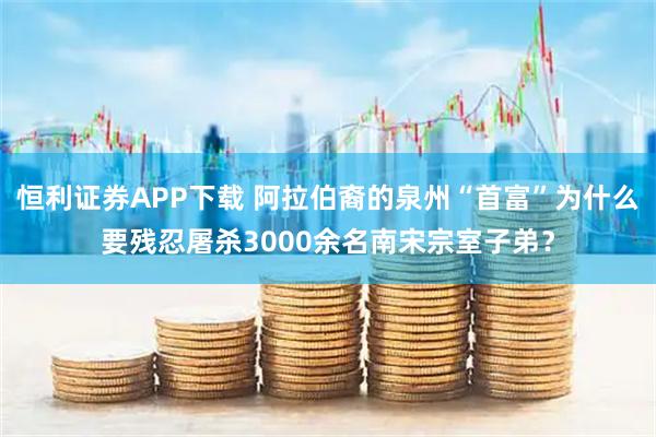 恒利证券APP下载 阿拉伯裔的泉州“首富”为什么要残忍屠杀3000余名南宋宗室子弟？