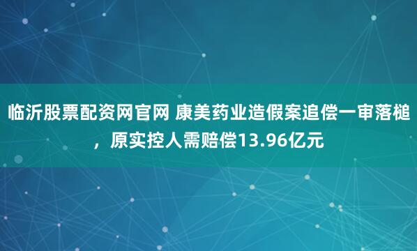 临沂股票配资网官网 康美药业造假案追偿一审落槌,原实控人需赔偿13.96亿元