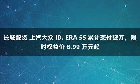 长城配资 上汽大众 ID. ERA 5S 累计交付破万,限时权益价 8.99 万元起